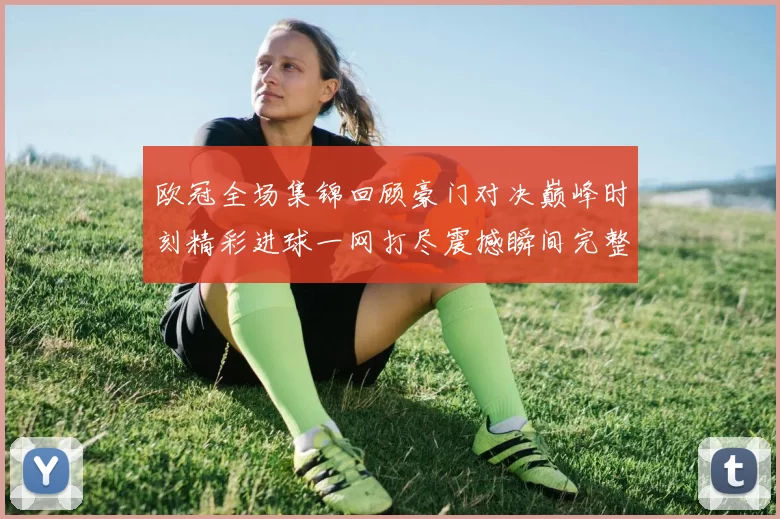 欧冠全场集锦回顾豪门对决巅峰时刻精彩进球一网打尽震撼瞬间完整呈现